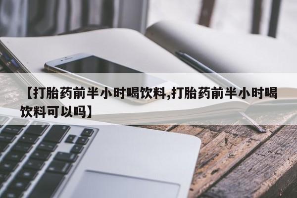 私人卖打胎药微信号，【打胎药前半小时喝饮料,打胎药前半小时喝饮料可以吗】