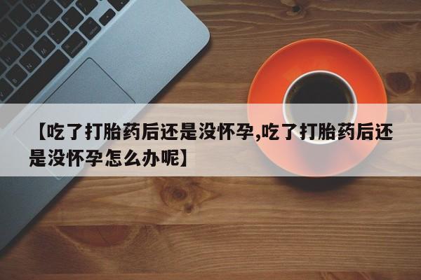 私人卖打胎药微信号，【吃了打胎药后还是没怀孕,吃了打胎药后还是没怀孕怎么办呢】