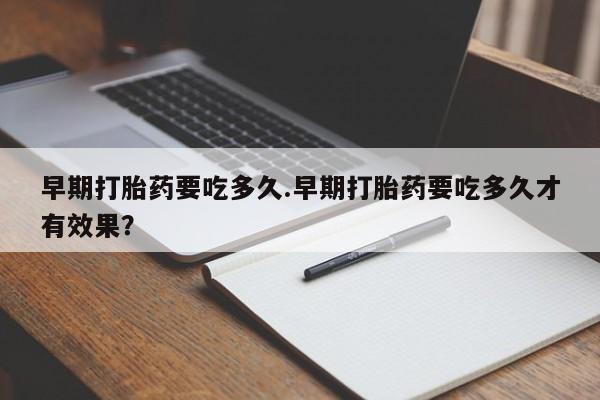 私人卖打胎药微信号，早期打胎药要吃多久.早期打胎药要吃多久才有效果？