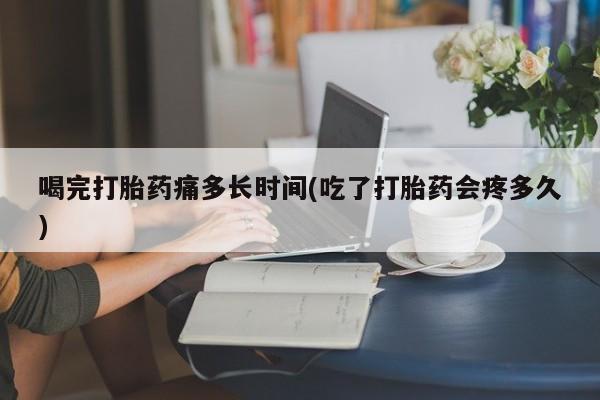 私人卖打胎药微信号，喝完打胎药痛多长时间(吃了打胎药会疼多久)