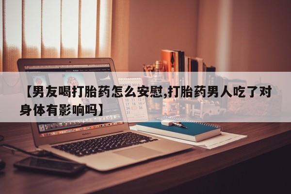 私人卖打胎药微信号，【男友喝打胎药怎么安慰,打胎药男人吃了对身体有影响吗】