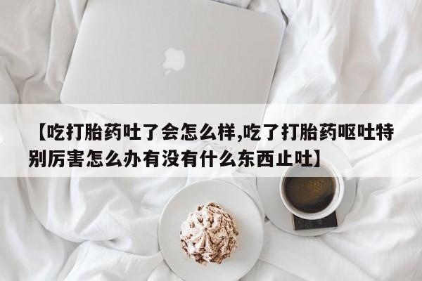 私人卖打胎药微信号，【吃打胎药吐了会怎么样,吃了打胎药呕吐特别厉害怎么办有没有什么东西止吐】