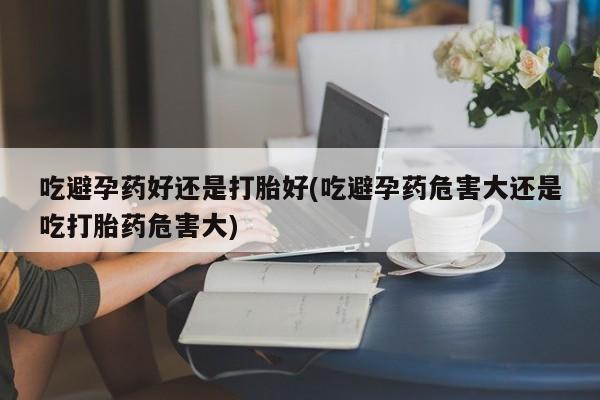 私人卖打胎药微信号，吃避孕药好还是打胎好(吃避孕药危害大还是吃打胎药危害大)