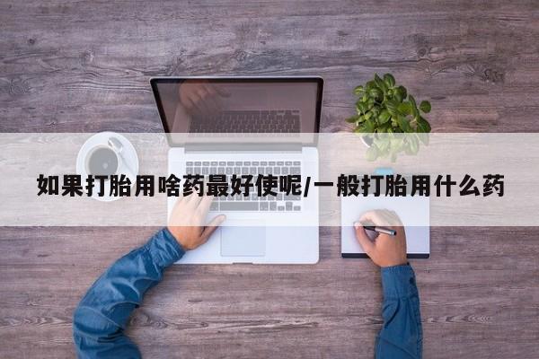 私人卖打胎药微信号，如果打胎用啥药最好使呢/一般打胎用什么药