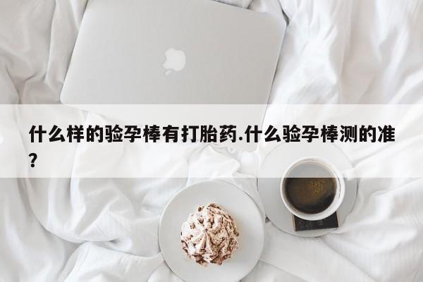 私人卖打胎药微信号，什么样的验孕棒有打胎药.什么验孕棒测的准？