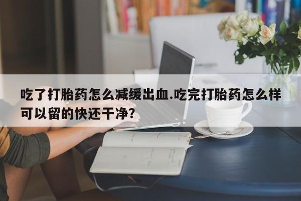 私人卖打胎药微信号，吃了打胎药怎么减缓出血.吃完打胎药怎么样可以留的快还干净？