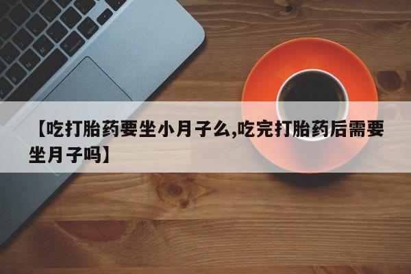 私人卖打胎药微信号，【吃打胎药要坐小月子么,吃完打胎药后需要坐月子吗】