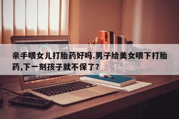 私人卖打胎药微信号，亲手喂女儿打胎药好吗.男子给美女喂下打胎药,下一刻孩子就不保了？