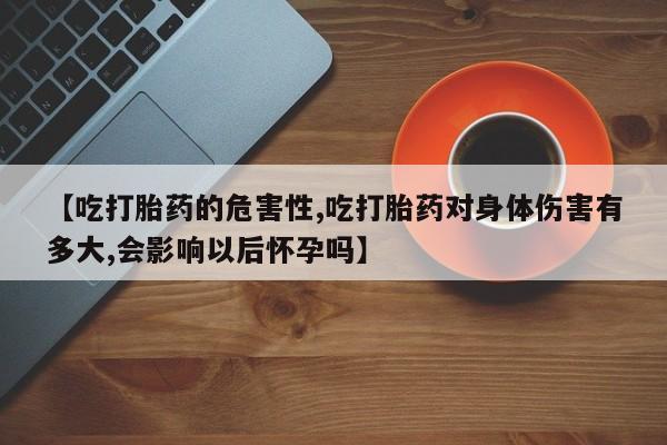 私人卖打胎药微信号，【吃打胎药的危害性,吃打胎药对身体伤害有多大,会影响以后怀孕吗】