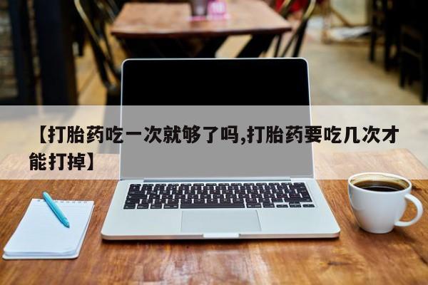 私人卖打胎药微信号，【打胎药吃一次就够了吗,打胎药要吃几次才能打掉】