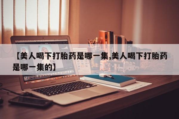 私人卖打胎药微信号，【美人喝下打胎药是哪一集,美人喝下打胎药是哪一集的】