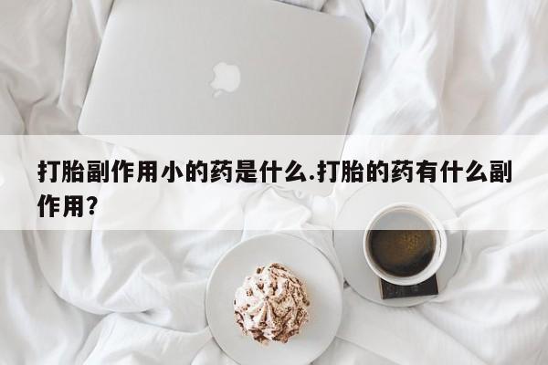 私人卖打胎药微信号，打胎副作用小的药是什么.打胎的药有什么副作用？