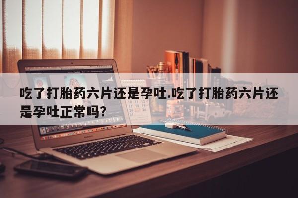 私人卖打胎药微信号，吃了打胎药六片还是孕吐.吃了打胎药六片还是孕吐正常吗？