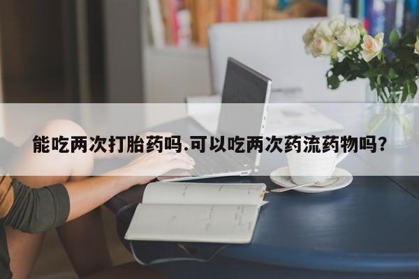 私人卖打胎药微信号，能吃两次打胎药吗.可以吃两次药流药物吗？
