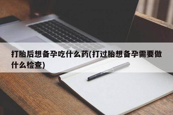 私人卖打胎药微信号，打胎后想备孕吃什么药(打过胎想备孕需要做什么检查)