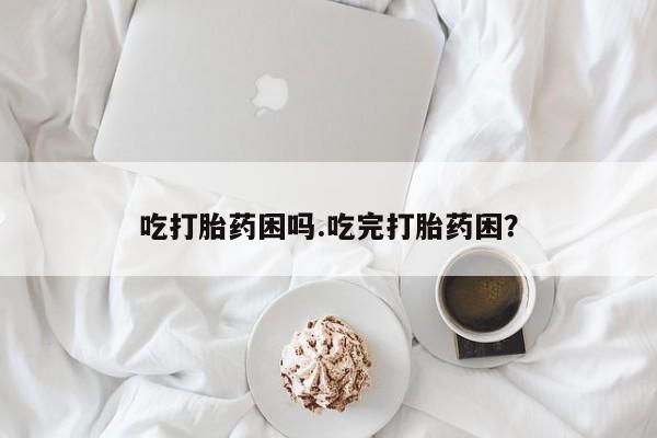 私人卖打胎药微信号，吃打胎药困吗.吃完打胎药困？