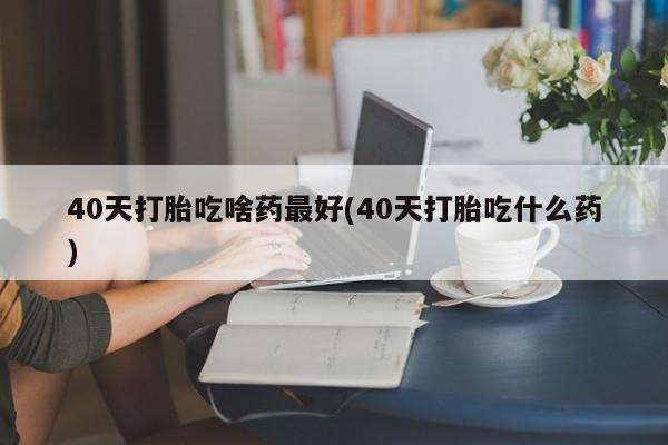 私人卖打胎药微信号,40天打胎吃啥药最好(40天打胎吃什么药)