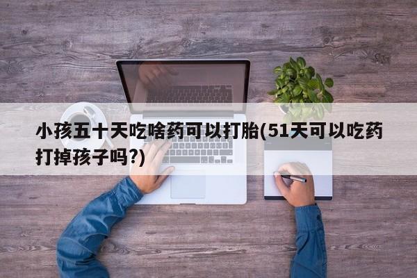 私人卖打胎药微信号，小孩五十天吃啥药可以打胎(51天可以吃药打掉孩子吗?)