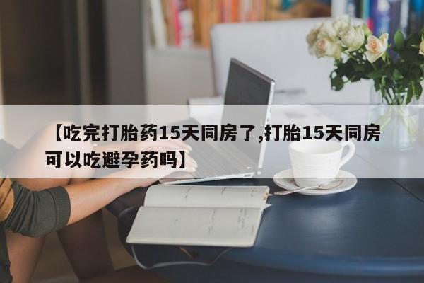 私人卖打胎药微信号，【吃完打胎药15天同房了,打胎15天同房可以吃避孕药吗】