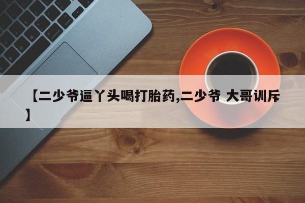 私人卖打胎药微信号,【二少爷逼丫头喝打胎药,二少爷 大哥训斥】