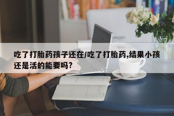 私人卖打胎药微信号，吃了打胎药孩子还在/吃了打胎药,结果小孩还是活的能要吗?