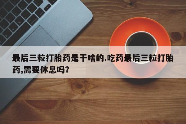 私人卖打胎药微信号，最后三粒打胎药是干啥的.吃药最后三粒打胎药,需要休息吗？