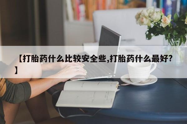 私人卖打胎药微信号，【打胎药什么比较安全些,打胎药什么最好?】