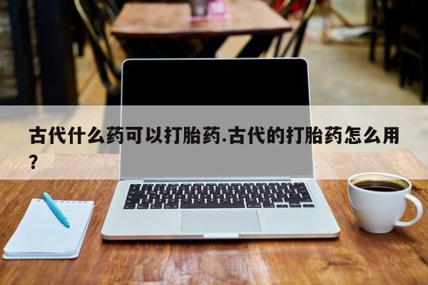 私人卖打胎药微信号，古代什么药可以打胎药.古代的打胎药怎么用？