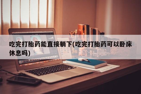 私人卖打胎药微信号,吃完打胎药能直接躺下(吃完打胎药可以卧床休息吗)