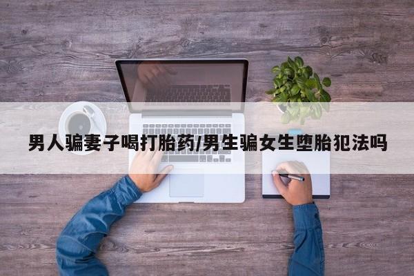 私人卖打胎药微信号,男人骗妻子喝打胎药/男生骗女生堕胎犯法吗