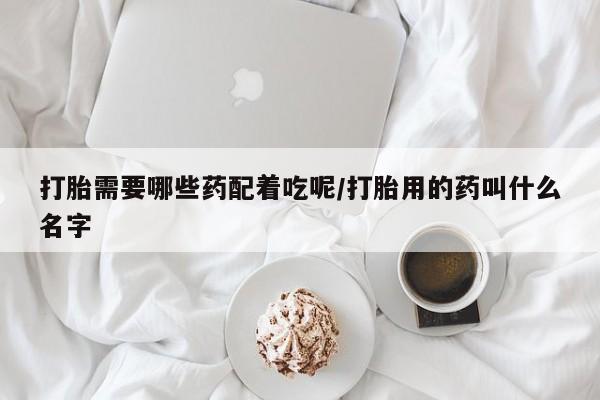 私人卖打胎药微信号，打胎需要哪些药配着吃呢/打胎用的药叫什么名字