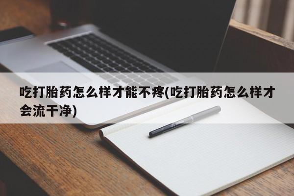 私人卖打胎药微信号，吃打胎药怎么样才能不疼(吃打胎药怎么样才会流干净)