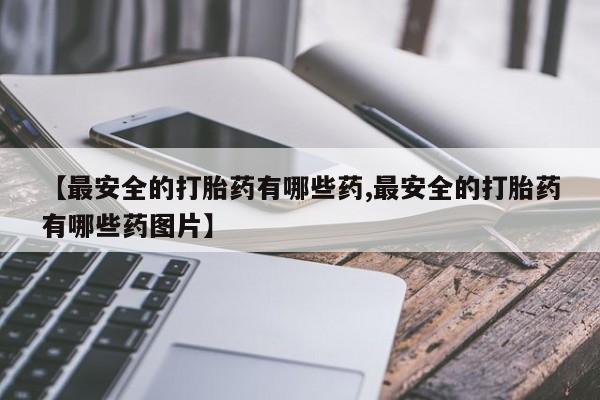私人卖打胎药微信号，【最安全的打胎药有哪些药,最安全的打胎药有哪些药图片】