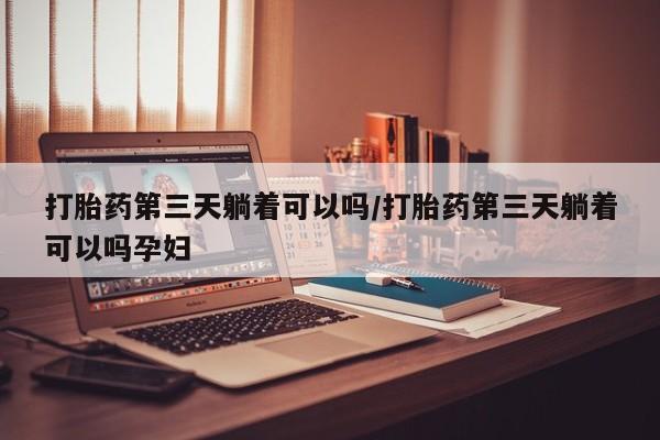 私人卖打胎药微信号，打胎药第三天躺着可以吗/打胎药第三天躺着可以吗孕妇