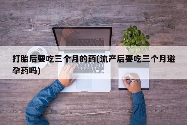 私人卖打胎药微信号，打胎后要吃三个月的药(流产后要吃三个月避孕药吗)