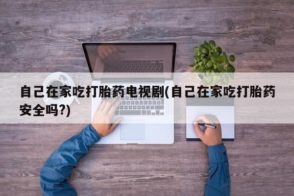私人卖打胎药微信号，自己在家吃打胎药电视剧(自己在家吃打胎药安全吗?)