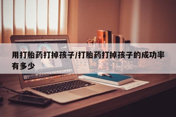 私人卖打胎药微信号，用打胎药打掉孩子/打胎药打掉孩子的成功率有多少
