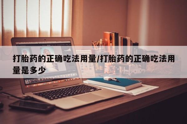 私人卖打胎药微信号，打胎药的正确吃法用量/打胎药的正确吃法用量是多少