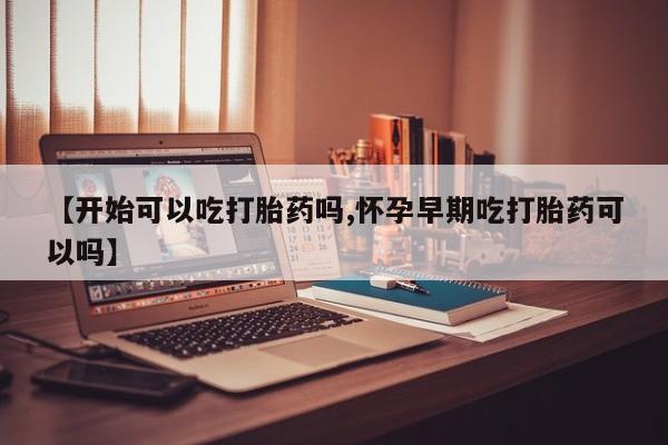 私人卖打胎药微信号，【开始可以吃打胎药吗,怀孕早期吃打胎药可以吗】