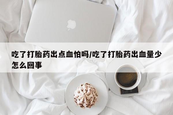 私人卖打胎药微信号，吃了打胎药出点血怕吗/吃了打胎药出血量少怎么回事