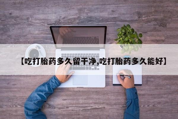 私人卖打胎药微信号，【吃打胎药多久留干净,吃打胎药多久能好】