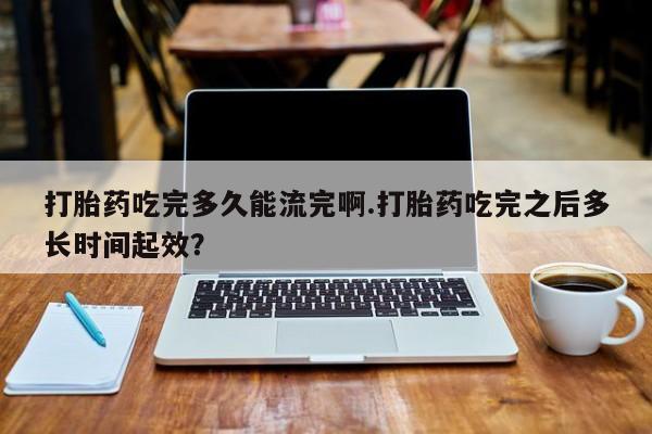 私人卖打胎药微信号，打胎药吃完多久能流完啊.打胎药吃完之后多长时间起效？