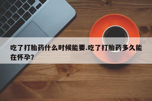 私人卖打胎药微信号，吃了打胎药什么时候能要.吃了打胎药多久能在怀孕？