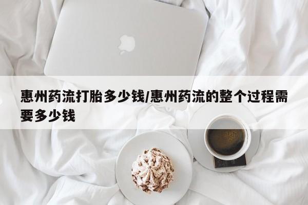 私人卖打胎药微信号，惠州药流打胎多少钱/惠州药流的整个过程需要多少钱