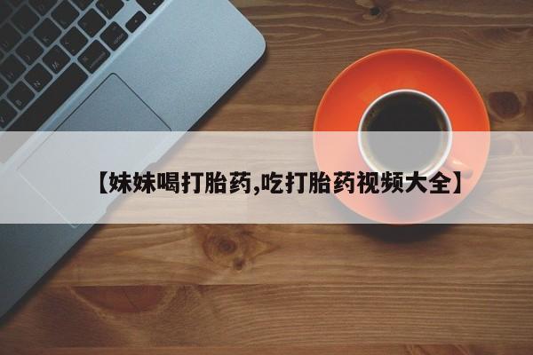 私人卖打胎药微信号,【妹妹喝打胎药,吃打胎药视频大全】