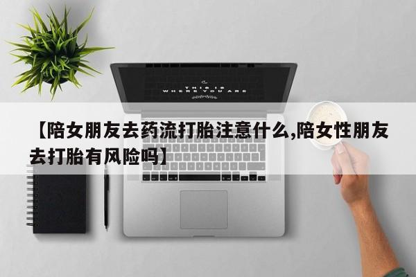 私人卖打胎药微信号，【陪女朋友去药流打胎注意什么,陪女性朋友去打胎有风险吗】
