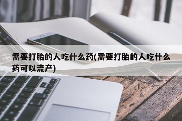 私人卖打胎药微信号，需要打胎的人吃什么药(需要打胎的人吃什么药可以流产)