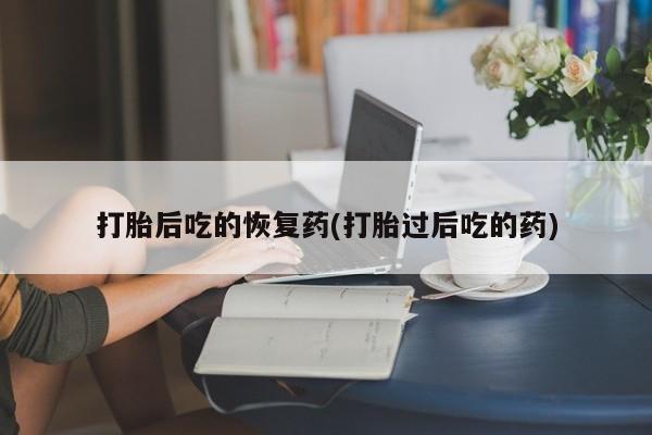 私人卖打胎药微信号，打胎后吃的恢复药(打胎过后吃的药)
