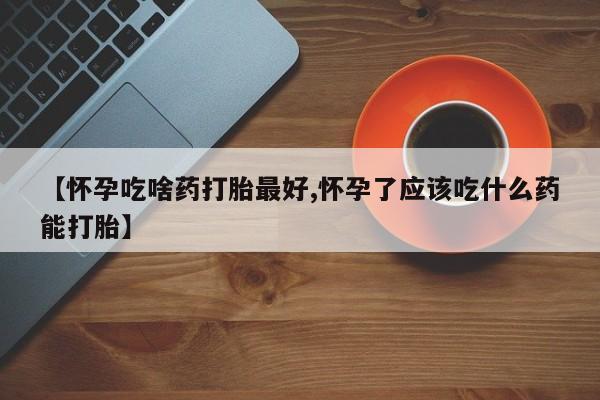 私人卖打胎药微信号，【怀孕吃啥药打胎最好,怀孕了应该吃什么药能打胎】