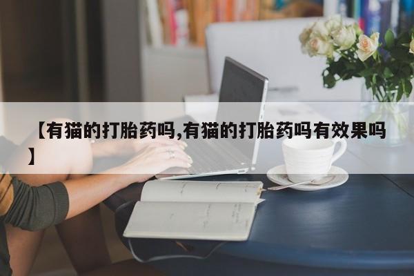 私人卖打胎药微信号，【有猫的打胎药吗,有猫的打胎药吗有效果吗】
